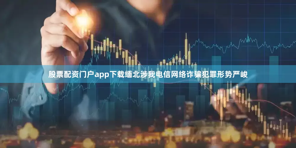 股票配资门户app下载缅北涉我电信网络诈骗犯罪形势严峻