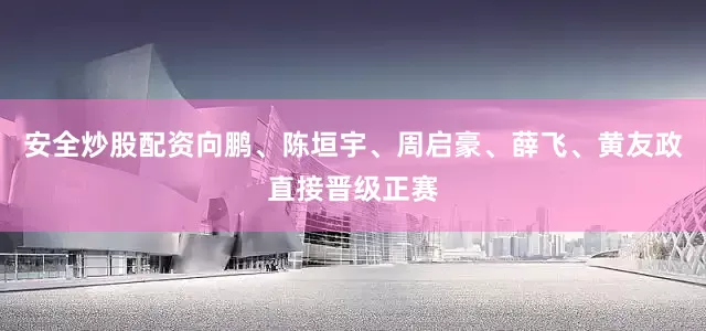 安全炒股配资向鹏、陈垣宇、周启豪、薛飞、黄友政直接晋级正赛