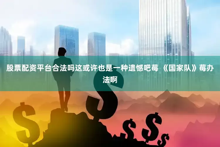 股票配资平台合法吗这或许也是一种遗憾吧莓 《国家队》莓办法啊