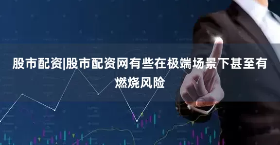股市配资|股市配资网有些在极端场景下甚至有燃烧风险
