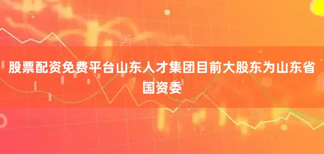 股票配资免费平台山东人才集团目前大股东为山东省国资委