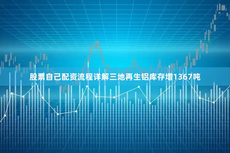 股票自己配资流程详解三地再生铝库存增1367吨