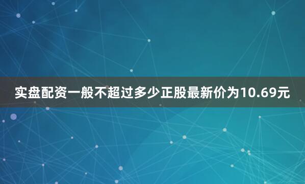 实盘配资一般不超过多少正股最新价为10.69元