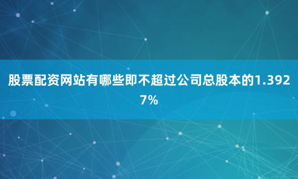 股票配资网站有哪些即不超过公司总股本的1.3927%