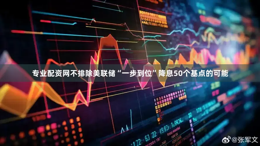 专业配资网不排除美联储“一步到位”降息50个基点的可能