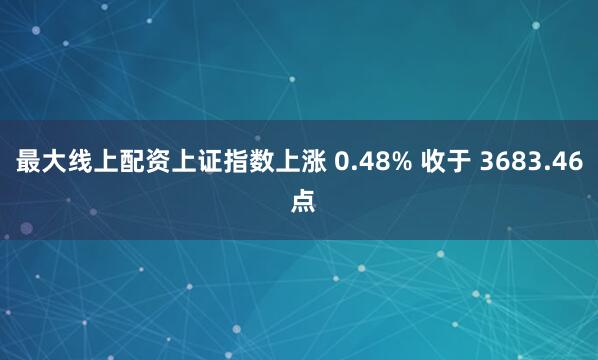最大线上配资上证指数上涨 0.48% 收于 3683.46 点