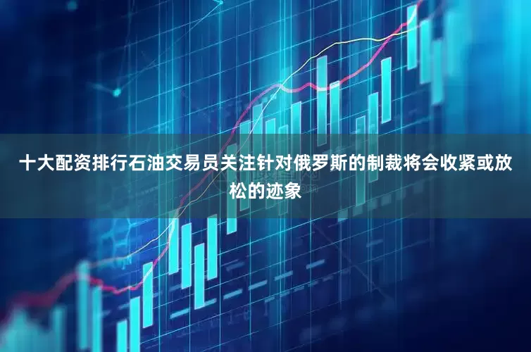 十大配资排行石油交易员关注针对俄罗斯的制裁将会收紧或放松的迹象