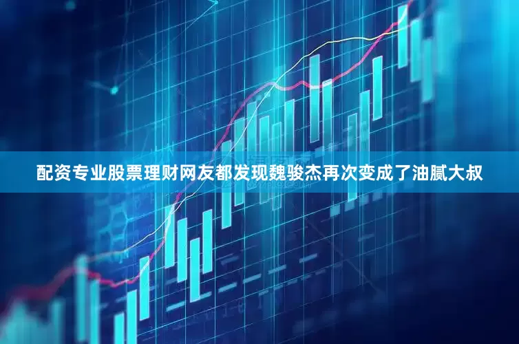 配资专业股票理财网友都发现魏骏杰再次变成了油腻大叔