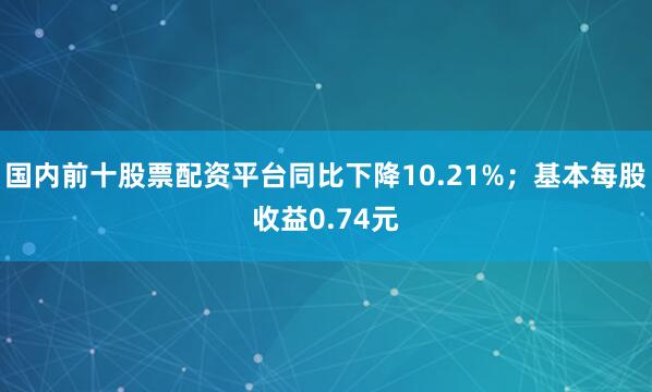 国内前十股票配资平台同比下降10.21%；基本每股收益0.74元