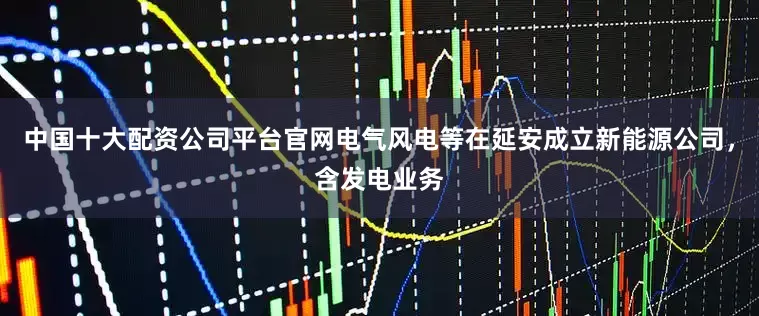 中国十大配资公司平台官网电气风电等在延安成立新能源公司，含发电业务