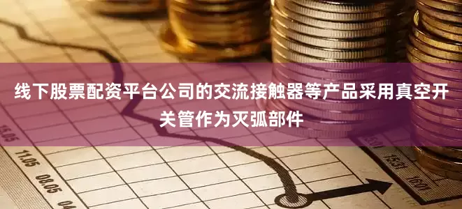 线下股票配资平台公司的交流接触器等产品采用真空开关管作为灭弧部件