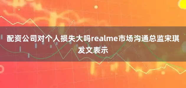 配资公司对个人损失大吗realme市场沟通总监宋琪发文表示