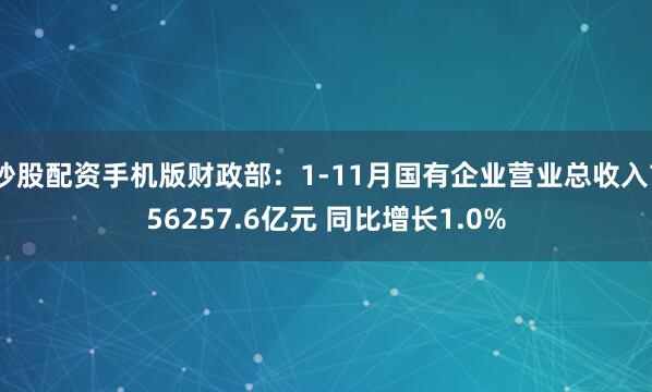 炒股配资手机版财政部：1-11月国有企业营业总收入756257.6亿元 同比增长1.0%