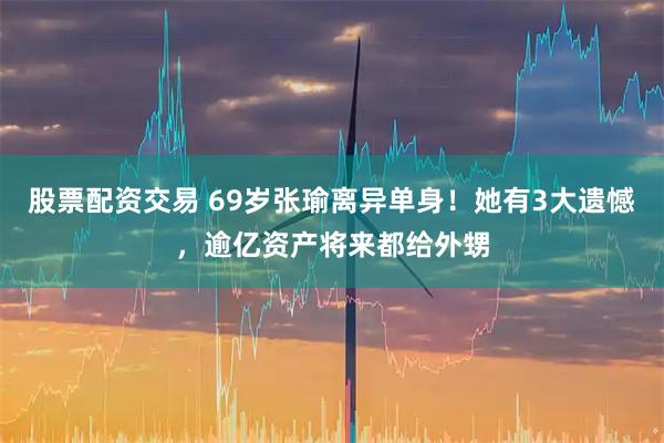 股票配资交易 69岁张瑜离异单身！她有3大遗憾，逾亿资产将来都给外甥