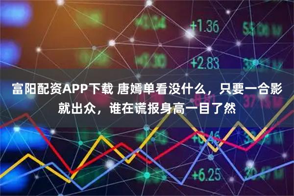 富阳配资APP下载 唐嫣单看没什么，只要一合影就出众，谁在谎报身高一目了然