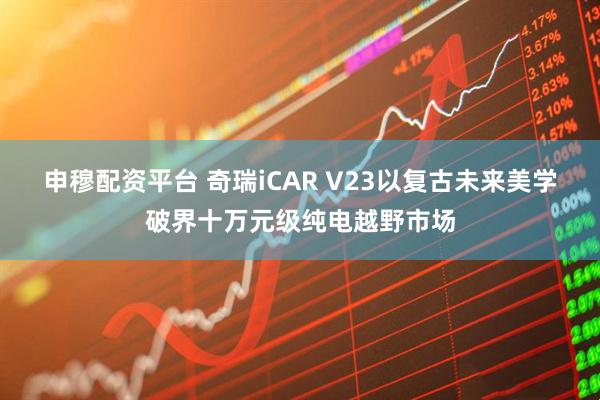 申穆配资平台 奇瑞iCAR V23以复古未来美学破界十万元级纯电越野市场