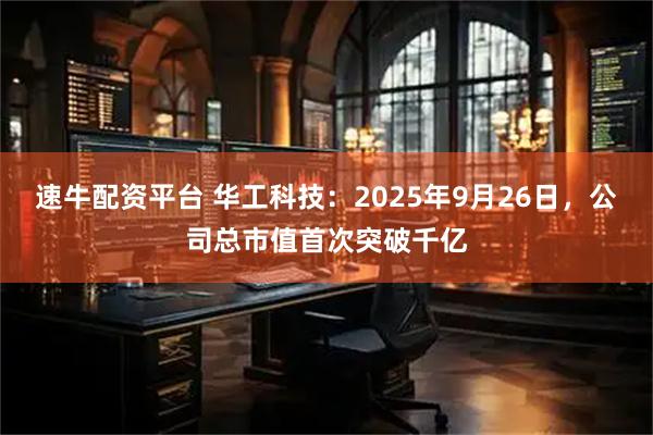 速牛配资平台 华工科技：2025年9月26日，公司总市值首次突破千亿