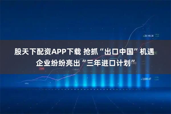 股天下配资APP下载 抢抓“出口中国”机遇 企业纷纷亮出“三年进口计划”