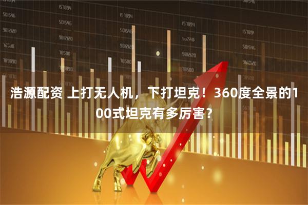 浩源配资 上打无人机，下打坦克！360度全景的100式坦克有多厉害？