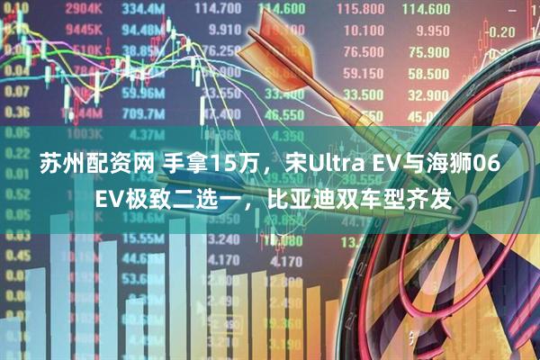 苏州配资网 手拿15万，宋Ultra EV与海狮06 EV极致二选一，比亚迪双车型齐发