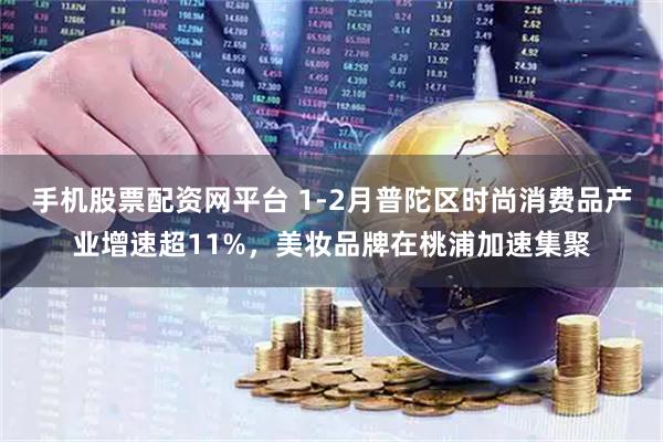 手机股票配资网平台 1-2月普陀区时尚消费品产业增速超11%，美妆品牌在桃浦加速集聚