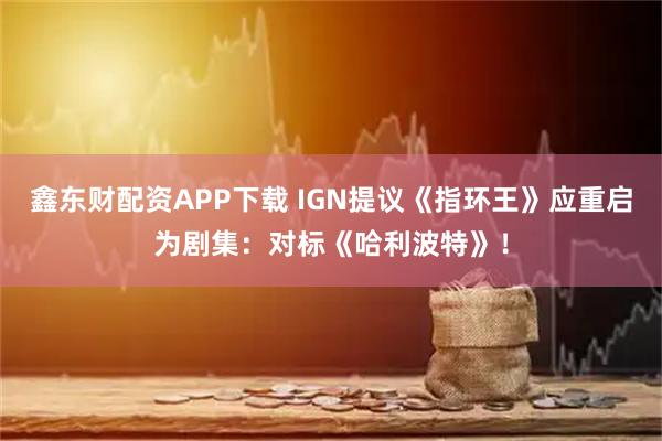 鑫东财配资APP下载 IGN提议《指环王》应重启为剧集：对标《哈利波特》！