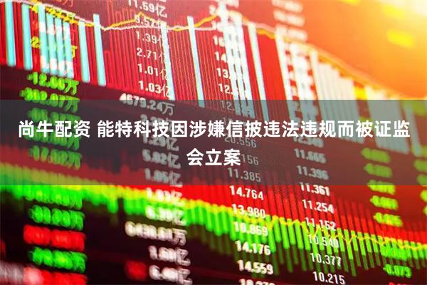 尚牛配资 能特科技因涉嫌信披违法违规而被证监会立案