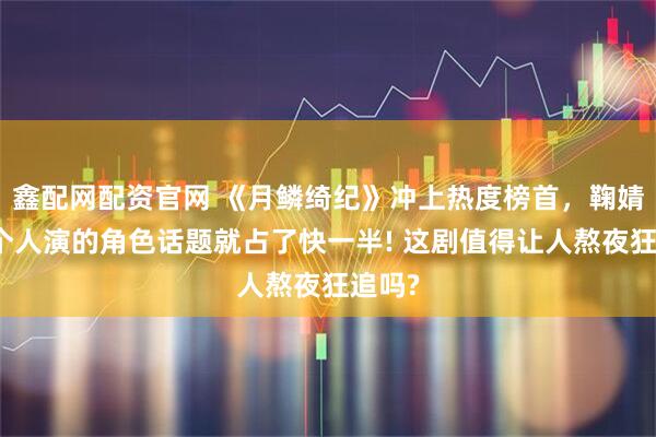 鑫配网配资官网 《月鳞绮纪》冲上热度榜首，鞠婧祎一个人演的角色话题就占了快一半! 这剧值得让人熬夜狂追吗?