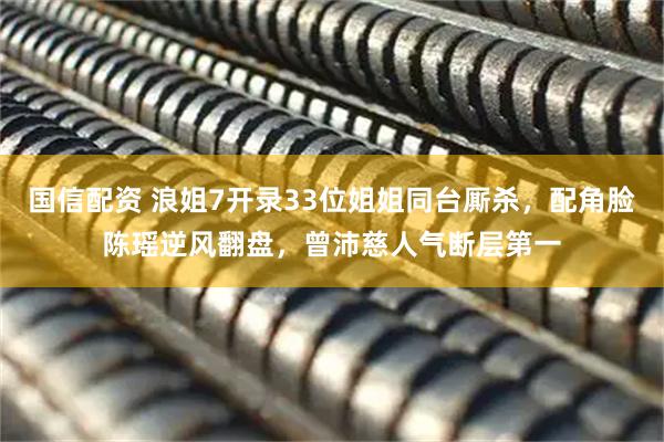 国信配资 浪姐7开录33位姐姐同台厮杀，配角脸陈瑶逆风翻盘，曾沛慈人气断层第一