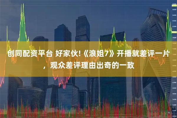 创同配资平台 好家伙!《浪姐7》开播就差评一片，观众差评理由出奇的一致
