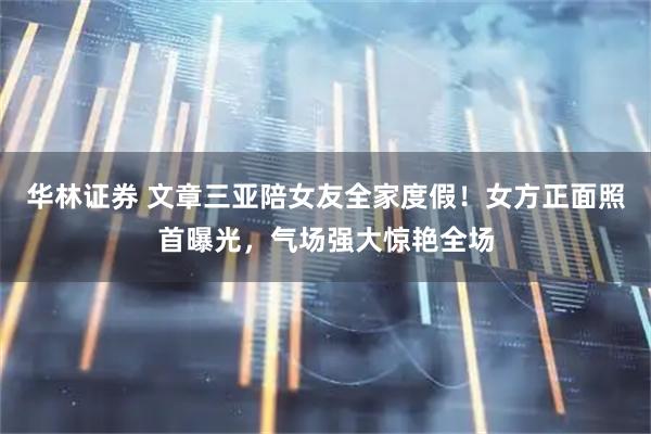 华林证券 文章三亚陪女友全家度假！女方正面照首曝光，气场强大惊艳全场