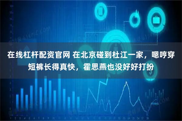 在线杠杆配资官网 在北京碰到杜江一家，嗯哼穿短裤长得真快，霍思燕也没好好打扮