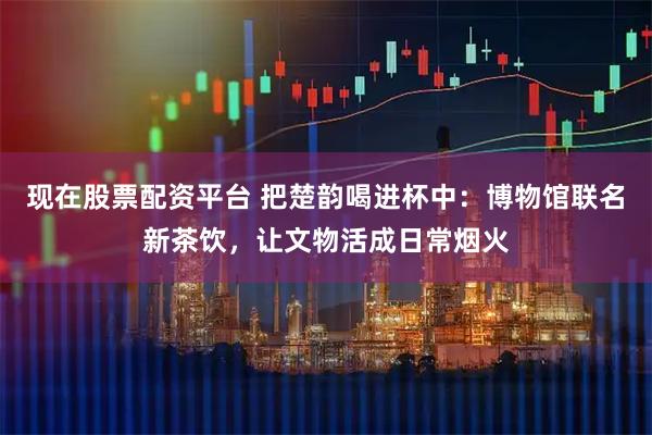 现在股票配资平台 把楚韵喝进杯中：博物馆联名新茶饮，让文物活成日常烟火