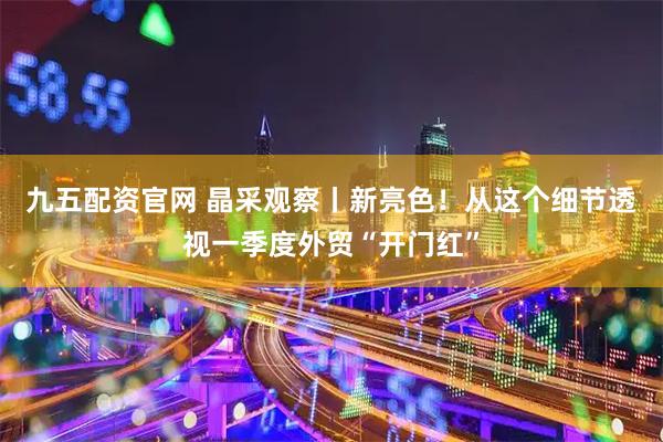 九五配资官网 晶采观察丨新亮色！从这个细节透视一季度外贸“开门红”