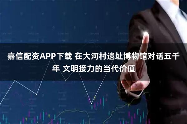 嘉信配资APP下载 在大河村遗址博物馆对话五千年 文明接力的当代价值