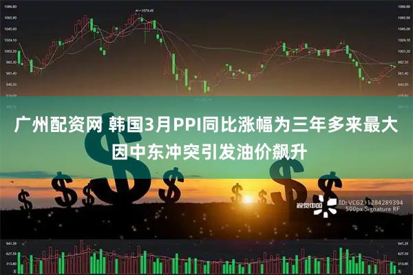 广州配资网 韩国3月PPI同比涨幅为三年多来最大 因中东冲突引发油价飙升