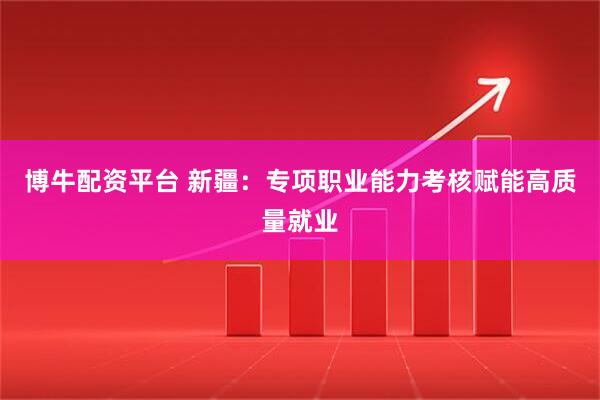 博牛配资平台 新疆：专项职业能力考核赋能高质量就业