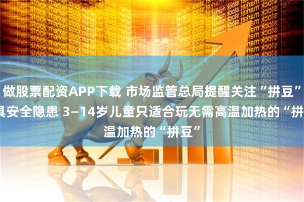 做股票配资APP下载 市场监管总局提醒关注“拼豆”玩具安全隐患 3—14岁儿童只适合玩无需高温加热的“拼豆”