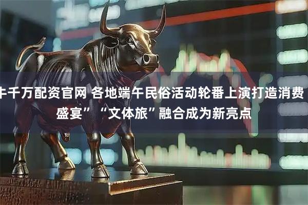牛千万配资官网 各地端午民俗活动轮番上演打造消费“盛宴” “文体旅”融合成为新亮点