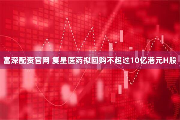 富深配资官网 复星医药拟回购不超过10亿港元H股