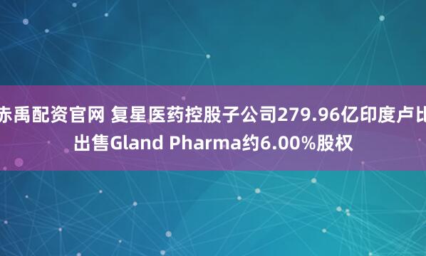 赤禹配资官网 复星医药控股子公司279.96亿印度卢比出售Gland Pharma约6.00%股权